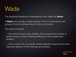 Hrishi Desai
0813
Wada
The traditional residence in Maharashtra was called the Wada.
A Wada was typically a large building of two or more storey with
groups of rooms arranged around open courtyards.
Two types of wadas:
◦ One which houses many families, like an apartment building of
recent times or chawl of Mumbai.(Mostly for the middle class
families)
◦ One in which only one family resided. (Mostly owned by the richer
class like relatives of the Peshwas and traders)
 