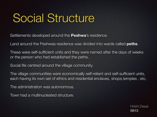 Hrishi Desai
0813
Social Structure
Settlements developed around the Peshwa’s residence.
Land around the Peshwas residence was divided into wards called peths.
These were self-sufﬁcient units and they were named after the days of weeks
or the person who had established the peths.
Social life centred around the village community.
The village communities were economically self-reliant and self-sufﬁcient units,
each having its own set of ethics and residential enclaves, shops,temples , etc.
The administration was autonomous.
Town had a multinucleated structure.
 