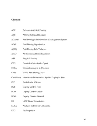  
	
  
	
   vii	
  
Glossary
AAF Adverse Analytical Finding
ABP Athlete Biological Passport
ADAMS Anti-Doping Administration & Management System
ADO Anti-Doping Organization
ADRV Anti-Doping Rule Violation
ARAF All-Russian Athletics Federation
ATF Atypical Finding
CAS Court of Arbitration for Sport
CERA Stimulating Agent in ESA class
Code World Anti-Doping Code
Convention International Convention Against Doping in Sport
CW Confidential Witness
DCF Doping Control Form
DCO Doping Control Officer
DDG Deputy Director General
EC IAAF Ethics Commission
ELISA Analysis method for CERA only
EPO Erythropoietin
 