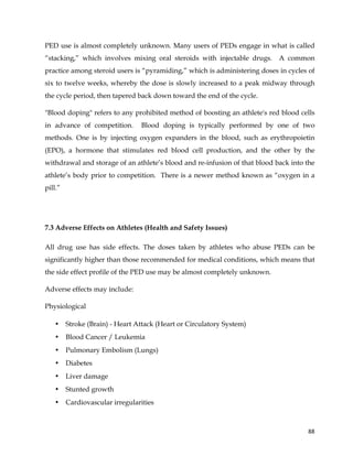  
	
  
	
   88	
  
PED use is almost completely unknown. Many users of PEDs engage in what is called
“stacking,” which involves mixing oral steroids with injectable drugs. A common
practice among steroid users is “pyramiding,” which is administering doses in cycles of
six to twelve weeks, whereby the dose is slowly increased to a peak midway through
the cycle period, then tapered back down toward the end of the cycle.
"Blood doping" refers to any prohibited method of boosting an athlete's red blood cells
in advance of competition. Blood doping is typically performed by one of two
methods. One is by injecting oxygen expanders in the blood, such as erythropoietin
(EPO), a hormone that stimulates red blood cell production, and the other by the
withdrawal and storage of an athlete’s blood and re-infusion of that blood back into the
athlete’s body prior to competition. There is a newer method known as “oxygen in a
pill.”
7.3 Adverse Effects on Athletes (Health and Safety Issues)
All drug use has side effects. The doses taken by athletes who abuse PEDs can be
significantly higher than those recommended for medical conditions, which means that
the side effect profile of the PED use may be almost completely unknown.
Adverse effects may include:
Physiological
• Stroke (Brain) - Heart Attack (Heart or Circulatory System)
• Blood Cancer / Leukemia
• Pulmonary Embolism (Lungs)
• Diabetes
• Liver damage
• Stunted growth
• Cardiovascular irregularities
 