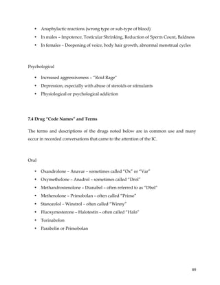  
	
  
	
   89	
  
• Anaphylactic reactions (wrong type or sub-type of blood)
• In males – Impotence, Testicular Shrinking, Reduction of Sperm Count, Baldness
• In females – Deepening of voice, body hair growth, abnormal menstrual cycles
Psychological
• Increased aggressiveness – “Roid Rage”
• Depression, especially with abuse of steroids or stimulants
• Physiological or psychological addiction
7.4 Drug “Code Names” and Terms
The terms and descriptions of the drugs noted below are in common use and many
occur in recorded conversations that came to the attention of the IC.
Oral
• Oxandrolone – Anavar – sometimes called “Ox” or “Var”
• Oxymetholone – Anadrol – sometimes called “Drol”
• Methandrostenolone – Dianabol – often referred to as “Dbol”
• Methenolone – Primobolan – often called “Primo”
• Stanozolol – Winstrol – often called “Winny”
• Fluoxymesterone – Halotestin – often called “Halo”
• Torinabolon
• Parabolin or Primobolan
 