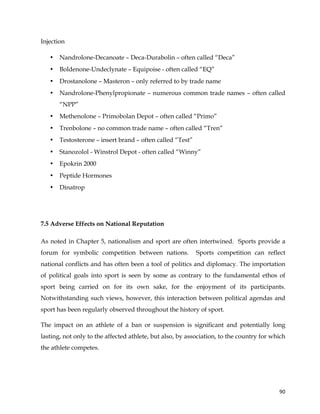  
	
  
	
   90	
  
Injection
• Nandrolone-Decanoate – Deca-Durabolin – often called “Deca”
• Boldenone-Undeclynate – Equipoise - often called “EQ”
• Drostanolone – Masteron – only referred to by trade name
• Nandrolone-Phenylpropionate – numerous common trade names – often called
“NPP”
• Methenolone – Primobolan Depot – often called “Primo”
• Trenbolone – no common trade name – often called “Tren”
• Testosterone – insert brand – often called “Test”
• Stanozolol - Winstrol Depot - often called “Winny”
• Epokrin 2000
• Peptide Hormones
• Dinatrop
7.5 Adverse Effects on National Reputation
As noted in Chapter 5, nationalism and sport are often intertwined. Sports provide a
forum for symbolic competition between nations. Sports competition can reflect
national conflicts and has often been a tool of politics and diplomacy. The importation
of political goals into sport is seen by some as contrary to the fundamental ethos of
sport being carried on for its own sake, for the enjoyment of its participants.
Notwithstanding such views, however, this interaction between political agendas and
sport has been regularly observed throughout the history of sport.
The impact on an athlete of a ban or suspension is significant and potentially long
lasting, not only to the affected athlete, but also, by association, to the country for which
the athlete competes.
 