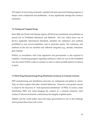  
	
  
	
   91	
  
The impact of uncovering systematic, repeated and state-sponsored doping programs is
deeper, more complicated and problematic. It may significantly damage the country’s
reputation.
7.6 Testing and Targeted Drugs
Since 2004, the World Anti-Doping Agency (WADA) has maintained and published an
annual List of Prohibited Substances and Methods. The List, which forms one of
the five applicable International Standards, identifies the substances and methods
prohibited in and out-of-competition, and in particular sports. The substances and
methods on the List are classified into different categories (e.g., steroids, stimulants,
gene doping).
WADA, in consultation with Code signatories and governments, is also required to
establish a monitoring program regarding substances which are not on the Prohibited
List, but which WADA wishes to monitor in order to detect possible patterns of misuse
in sport.
7.7 Illicit Drug Manufacturing/ Drug Distributors (Gateway to Criminal Activity)
PED manufacturing and distribution networks are widespread and global in nature.
They are often coupled with other criminal behaviour. However, even greater concern
is raised by the discovery of “state-sponsored distribution” of PEDs, in essence, states
distributing PEDs and mirror-imaging the conduct of a criminal enterprise. Such
conduct, if allowed to flourish, could destroy the integrity of global sports.
Athletes and the world public need and expect governments to rise to this challenge
and to protect them from such a crisis.
 