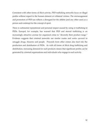  
	
  
	
   92	
  
Consistent with other forms of illicit activity, PED trafficking networks focus on illegal
profits without regard to the human element or collateral victims. The encouragement
and promotion of PED use reflects a disregard for the athlete (and any other user) as a
person and contempt for the concept of sport.
There is substantial reputational and personal impact caused by using or trafficking in
PEDs. Europol, for example, has warned that PED and steroid trafficking is an
increasingly attractive avenue for organized crime to “diversify their product range.”
Evidence suggests that criminal networks use similar routes and modus operandi to
smuggle drugs, firearms and people. Proceeds from other crimes also feed into the
production and distribution of PEDs. As with all forms of illicit drug trafficking and
distribution, increasing demand for such products means that significant profits can be
generated by criminal organizations and individuals who engage in such activity.
 