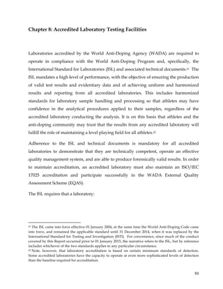  
	
  
	
   93	
  
Chapter 8: Accredited Laboratory Testing Facilities
Laboratories accredited by the World Anti-Doping Agency (WADA) are required to
operate in compliance with the World Anti-Doping Program and, specifically, the
International Standard for Laboratories (ISL) and associated technical documents.41 The
ISL mandates a high level of performance, with the objective of ensuring the production
of valid test results and evidentiary data and of achieving uniform and harmonized
results and reporting from all accredited laboratories. This includes harmonized
standards for laboratory sample handling and processing so that athletes may have
confidence in the analytical procedures applied to their samples, regardless of the
accredited laboratory conducting the analysis. It is on this basis that athletes and the
anti-doping community may trust that the results from any accredited laboratory will
fulfill the role of maintaining a level playing field for all athletes.42
Adherence to the ISL and technical documents is mandatory for all accredited
laboratories to demonstrate that they are technically competent, operate an effective
quality management system, and are able to produce forensically valid results. In order
to maintain accreditation, an accredited laboratory must also maintain an ISO/IEC
17025 accreditation and participate successfully in the WADA External Quality
Assessment Scheme (EQAS).
The ISL requires that a laboratory:
	
  	
  	
  	
  	
  	
  	
  	
  	
  	
  	
  	
  	
  	
  	
  	
  	
  	
  	
  	
  	
  	
  	
  	
  	
  	
  	
  	
  	
  	
  	
  	
  	
  	
  	
  	
  	
  	
  	
  	
  	
  	
  	
  	
  	
  	
  	
  	
  	
  	
  	
  	
  	
  	
  	
  	
  	
  	
  	
  	
  	
  
41 The ISL came into force effective 01 January 2004, at the same time the World Anti-Doping Code came
into force, and remained the applicable standard until 31 December 2014, when it was replaced by the
International Standard for Testing and Investigation (ISTI). For convenience, since much of the conduct
covered by this Report occurred prior to 01 January 2015, the narrative refers to the ISL, but by reference
includes whichever of the two standards applies to any particular circumstance.
42 Note, however, that laboratory accreditation is based on certain minimum standards of detection.
Some accredited laboratories have the capacity to operate at even more sophisticated levels of detection
than the baseline required for accreditation.
 
