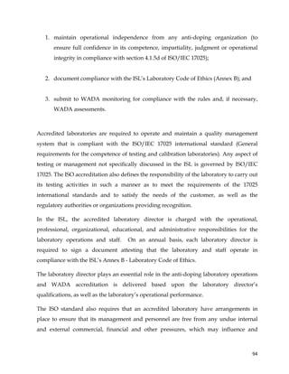 
	
  
	
   94	
  
1. maintain operational independence from any anti-doping organization (to
ensure full confidence in its competence, impartiality, judgment or operational
integrity in compliance with section 4.1.5d of ISO/IEC 17025);
2. document compliance with the ISL’s Laboratory Code of Ethics (Annex B); and
3. submit to WADA monitoring for compliance with the rules and, if necessary,
WADA assessments.
Accredited laboratories are required to operate and maintain a quality management
system that is compliant with the ISO/IEC 17025 international standard (General
requirements for the competence of testing and calibration laboratories). Any aspect of
testing or management not specifically discussed in the ISL is governed by ISO/IEC
17025. The ISO accreditation also defines the responsibility of the laboratory to carry out
its testing activities in such a manner as to meet the requirements of the 17025
international standards and to satisfy the needs of the customer, as well as the
regulatory authorities or organizations providing recognition.
In the ISL, the accredited laboratory director is charged with the operational,
professional, organizational, educational, and administrative responsibilities for the
laboratory operations and staff. On an annual basis, each laboratory director is
required to sign a document attesting that the laboratory and staff operate in
compliance with the ISL’s Annex B - Laboratory Code of Ethics.
The laboratory director plays an essential role in the anti-doping laboratory operations
and WADA accreditation is delivered based upon the laboratory director’s
qualifications, as well as the laboratory’s operational performance.
The ISO standard also requires that an accredited laboratory have arrangements in
place to ensure that its management and personnel are free from any undue internal
and external commercial, financial and other pressures, which may influence and
 