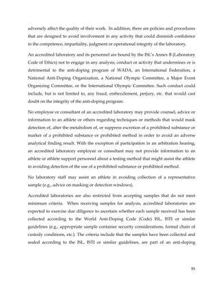  
	
  
	
   95	
  
adversely affect the quality of their work. In addition, there are policies and procedures
that are designed to avoid involvement in any activity that could diminish confidence
in the competence, impartiality, judgment or operational integrity of the laboratory.
An accredited laboratory and its personnel are bound by the ISL’s Annex B (Laboratory
Code of Ethics) not to engage in any analysis, conduct or activity that undermines or is
detrimental to the anti-doping program of WADA, an International Federation, a
National Anti-Doping Organization, a National Olympic Committee, a Major Event
Organizing Committee, or the International Olympic Committee. Such conduct could
include, but is not limited to, any fraud, embezzlement, perjury, etc. that would cast
doubt on the integrity of the anti-doping program.
No employee or consultant of an accredited laboratory may provide counsel, advice or
information to an athlete or others regarding techniques or methods that would mask
detection of, alter the metabolism of, or suppress excretion of a prohibited substance or
marker of a prohibited substance or prohibited method in order to avoid an adverse
analytical finding result. With the exception of participation in an arbitration hearing,
an accredited laboratory employee or consultant may not provide information to an
athlete or athlete support personnel about a testing method that might assist the athlete
in avoiding detection of the use of a prohibited substance or prohibited method.
No laboratory staff may assist an athlete in avoiding collection of a representative
sample (e.g., advice on masking or detection windows).
Accredited laboratories are also restricted from accepting samples that do not meet
minimum criteria. When receiving samples for analysis, accredited laboratories are
expected to exercise due diligence to ascertain whether each sample received has been
collected according to the World Anti-Doping Code (Code) ISL, ISTI or similar
guidelines (e.g., appropriate sample container security considerations, formal chain of
custody conditions, etc.). The criteria include that the samples have been collected and
sealed according to the ISL, ISTI or similar guidelines, are part of an anti-doping
 