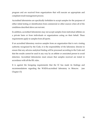  
	
  
	
   96	
  
program and are received from organizations that will execute an appropriate and
compliant result management process.
Accredited laboratories are specifically forbidden to accept samples for the purposes of
either initial testing or identification from commercial or other sources when all of the
conditions described above are not met.
In addition, accredited laboratories may not accept samples from individual athletes on
a private basis or from individuals or organizations acting on their behalf. These
requirements apply to samples from all sports.
If an accredited laboratory receives samples from an organization that is not a testing
authority recognized by the Code, it is the responsibility of the laboratory director to
ensure that any adverse analytical finding will be processed according to the Code and
that the results cannot be used in any way by an athlete or associated person to avoid
detection. Accredited laboratories must ensure that samples received are tested in
accordance with all the ISL rules.
It is against the foregoing requirements that the IC has made its findings and
recommendations regarding the WADA-accredited laboratory in Moscow. (see
Chapter 13)	
  
 