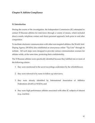  
	
  
	
   97	
  
Chapter 9: Athlete Compliance
9.1 Introduction
During the course of the investigation, the Independent Commission (IC) attempted to
contact 53 Russian athletes for interviews through a variety of means, which included
direct e-mails, telephone contact and direct personal approach, both prior to and after
competition.
To facilitate electronic communication with other non-targeted athletes, the World Anti-
Doping Agency (WADA) also established an anonymous online “Tip Line” through its
website. All such steps were designed to provide various communication avenues for
athletes while, at the same time, protecting their confidentiality.
The 53 Russian athletes were specifically identified because they fulfilled one or more of
the following criteria:
1. they were mentioned in the secret recordings undertaken by the whistleblower;
2. they were referred to by name in follow-up interviews;
3. they were already identified by International Association of Athletics
Federations (IAAF) or WADA; and
4. they were high performance athletes associated with other IC subjects of interest
(e.g., coaches).
 
