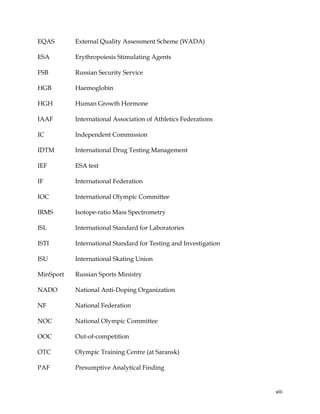  
	
  
	
   viii	
  
EQAS External Quality Assessment Scheme (WADA)
ESA Erythropoiesis Stimulating Agents
FSB Russian Security Service
HGB Haemoglobin
HGH Human Growth Hormone
IAAF International Association of Athletics Federations
IC Independent Commission
IDTM International Drug Testing Management
IEF ESA test
IF International Federation
IOC International Olympic Committee
IRMS Isotope-ratio Mass Spectrometry
ISL International Standard for Laboratories
ISTI International Standard for Testing and Investigation
ISU International Skating Union
MinSport Russian Sports Ministry
NADO National Anti-Doping Organization
NF National Federation
NOC National Olympic Committee
OOC Out-of-competition
OTC Olympic Training Centre (at Saransk)
PAF Presumptive Analytical Finding
 