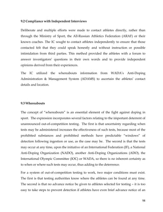  
	
  
	
   98	
  
9.2 Compliance with Independent Interviews
Deliberate and multiple efforts were made to contact athletes directly, rather than
through the Ministry of Sport, the All-Russian Athletics Federation (ARAF) or their
known coaches. The IC sought to contact athletes independently to ensure that those
contacted felt that they could speak honestly and without instruction or possible
intimidation from third parties. This method provided the athletes with a forum to
answer investigators’ questions in their own words and to provide independent
opinions derived from their experiences.
The IC utilized the whereabouts information from WADA’s Anti-Doping
Administration & Management System (ADAMS) to ascertain the athletes’ contact
details and location.
9.3 Whereabouts
The concept of “whereabouts” is an essential element of the fight against doping in
sport. The expression incorporates several factors relating to the important deterrent of
unannounced out-of-competition testing. The first is that uncertainty regarding when
tests may be administered increases the effectiveness of such tests, because most of the
prohibited substances and prohibited methods have predictable “windows” of
detection following ingestion or use, as the case may be. The second is that the tests
may occur at any time, upon the initiative of an International Federation (IF), a National
Anti-Doping Organization (NADO), another Anti-Doping Organizations (ADO), the
International Olympic Committee (IOC) or WADA, so there is no inherent certainty as
to when or where such tests may occur, thus adding to the deterrence.
For a system of out-of-competition testing to work, two major conditions must exist.
The first is that testing authorities know where the athletes can be found at any time.
The second is that no advance notice be given to athletes selected for testing – it is too
easy to take steps to prevent detection if athletes have even brief advance notice of an
 