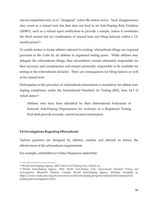  
	
  
	
   99	
  
out-of-competition test, or to “disappear” when the testers arrive. Such disappearance
may count as a missed test, but that does not lead to an Anti-Doping Rule Violation
(ADRV), such as a refusal upon notification to provide a sample, unless it constitutes
the third missed test (or combination of missed tests and filing failures) within a 12-
month period.43
To enable testers to locate athletes selected for testing, whereabouts filings are required
pursuant to the Code by all athletes in registered testing pools. While athletes may
delegate the whereabouts filings, they nevertheless remain ultimately responsible for
their accuracy and completeness and remain personally responsible to be available for
testing at the whereabouts declared. There are consequences for filing failures as well
as for missed tests.
Participation in the provision of whereabouts information is mandatory for athlete anti-
doping compliance under the International Standard for Testing (IST), item 14.3 of
which states:44
Athletes who have been identified by their International Federation or
National Anti-Doping Organization for inclusion in a Registered Testing
Pool shall provide accurate, current location information.
9.4 Investigations Regarding Whereabouts
Various practices are designed by athletes, coaches and officials to reduce the
effectiveness of the whereabouts requirements.
For example, whistleblower Yuliya Stepanova stated that:
	
  	
  	
  	
  	
  	
  	
  	
  	
  	
  	
  	
  	
  	
  	
  	
  	
  	
  	
  	
  	
  	
  	
  	
  	
  	
  	
  	
  	
  	
  	
  	
  	
  	
  	
  	
  	
  	
  	
  	
  	
  	
  	
  	
  	
  	
  	
  	
  	
  	
  	
  	
  	
  	
  	
  	
  	
  	
  	
  	
  	
  
43 World Anti-Doping Agency, 2015. World Anti-Doping Code, Article 2.4.
44 World Anti-Doping Agency, 2014. World Anti-Doping Code: International Standard Testing and
Investigations. Montreal, Ontario, Canada: World Anti-Doping Agency. [Online] Available at:
https://www.wada-ama.org/en/resources/world-anti-doping-program/international-standard-for-
testing-and-investigations-isti-0.
 