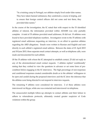  
	
  
	
   100	
  
“In a training camp in Portugal, our athletes simply lived under false names.
They have taken banned substances, they undertook a course of doping, and
to ensure that foreign control officers did not come and test them, they
provided false names.”
In the course of the investigation, the IC noted that with respect to the 53 identified
athletes of interest, the information provided within ADAMS was only partially
complete. A total of 35 athletes provided email addresses; 18 did not. 19 athletes were
found to have provided telephone numbers. Investigators wrote to the 35 athletes with
registered email addresses requesting an interview, in an effort to question athletes
regarding the ARD allegations. Emails were written in Russian and English and sent
directly to each athlete’s registered email address. Between the dates of 01 April 2015
and 30 June 2015, three separate email contact attempts, as well as telephone calls, were
made and documented for each athlete.
Of the 35 athletes with whom the IC attempted to establish contact, 23 did not reply to
any of the aforementioned email contact requests. 3 athletes replied ‘conditionally’
stating that they wished to view the questions in advance or set some form of pre-
condition before engaging in the IC interviews. The high percentage of non-responses
and conditional responses created considerable doubt as to the athletes’ willingness to
be open and candid during the proposed interviews and the IC drew the inference that
the athletes were being directed to not respond to interview requests.
The remaining 9 athletes were considered for interview. 2 of these athletes were
interviewed via Skype, while one was contacted and interviewed via telephone.
The unsuccessful multiple follow-up attempts to contact athletes and their failure to
adhere to whereabouts protocols, ultimately created greater suspicion of Code
violations within the group.
 