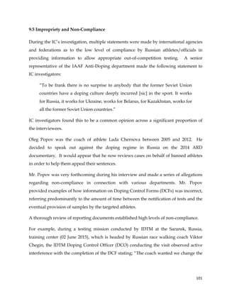  
	
  
	
   101	
  
9.5 Impropriety and Non-Compliance
During the IC’s investigation, multiple statements were made by international agencies
and federations as to the low level of compliance by Russian athletes/officials in
providing information to allow appropriate out-of-competition testing. A senior
representative of the IAAF Anti-Doping department made the following statement to
IC investigators:
“To be frank there is no surprise to anybody that the former Soviet Union
countries have a doping culture deeply incurred [sic] in the sport. It works
for Russia, it works for Ukraine, works for Belarus, for Kazakhstan, works for
all the former Soviet Union countries.”
IC investigators found this to be a common opinion across a significant proportion of
the interviewees.
Oleg Popov was the coach of athlete Lada Chernova between 2005 and 2012. He
decided to speak out against the doping regime in Russia on the 2014 ARD
documentary. It would appear that he now reviews cases on behalf of banned athletes
in order to help them appeal their sentences.
Mr. Popov was very forthcoming during his interview and made a series of allegations
regarding non-compliance in connection with various departments. Mr. Popov
provided examples of how information on Doping Control Forms (DCFs) was incorrect,
referring predominantly to the amount of time between the notification of tests and the
eventual provision of samples by the targeted athletes.
A thorough review of reporting documents established high levels of non-compliance.
For example, during a testing mission conducted by IDTM at the Saransk, Russia,
training center (02 June 2015), which is headed by Russian race walking coach Viktor
Chegin, the IDTM Doping Control Officer (DCO) conducting the visit observed active
interference with the completion of the DCF stating; “The coach wanted we change the
 