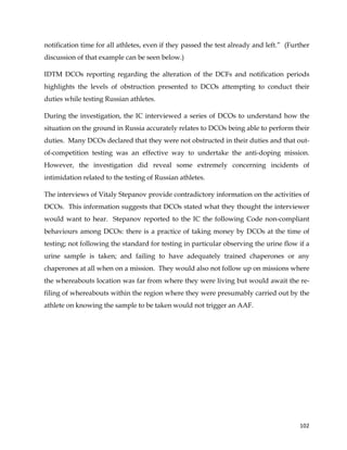  
	
  
	
   102	
  
notification time for all athletes, even if they passed the test already and left.” (Further
discussion of that example can be seen below.)
IDTM DCOs reporting regarding the alteration of the DCFs and notification periods
highlights the levels of obstruction presented to DCOs attempting to conduct their
duties while testing Russian athletes.
During the investigation, the IC interviewed a series of DCOs to understand how the
situation on the ground in Russia accurately relates to DCOs being able to perform their
duties. Many DCOs declared that they were not obstructed in their duties and that out-
of-competition testing was an effective way to undertake the anti-doping mission.
However, the investigation did reveal some extremely concerning incidents of
intimidation related to the testing of Russian athletes.
The interviews of Vitaly Stepanov provide contradictory information on the activities of
DCOs. This information suggests that DCOs stated what they thought the interviewer
would want to hear. Stepanov reported to the IC the following Code non-compliant
behaviours among DCOs: there is a practice of taking money by DCOs at the time of
testing; not following the standard for testing in particular observing the urine flow if a
urine sample is taken; and failing to have adequately trained chaperones or any
chaperones at all when on a mission. They would also not follow up on missions where
the whereabouts location was far from where they were living but would await the re-
filing of whereabouts within the region where they were presumably carried out by the
athlete on knowing the sample to be taken would not trigger an AAF.
 