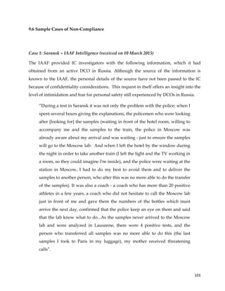  
	
  
	
   103	
  
9.6 Sample Cases of Non-Compliance
Case 1: Saransk – IAAF Intelligence (received on 10 March 2015)
The IAAF provided IC investigators with the following information, which it had
obtained from an active DCO in Russia. Although the source of the information is
known to the IAAF, the personal details of the source have not been passed to the IC
because of confidentiality considerations. This request in itself offers an insight into the
level of intimidation and fear for personal safety still experienced by DCOs in Russia.
“During a test in Saransk it was not only the problem with the police: when I
spent several hours giving the explanations, the policemen who were looking
after [looking for] the samples (waiting in front of the hotel room, willing to
accompany me and the samples to the train, the police in Moscow was
already aware about my arrival and was waiting - just to ensure the samples
will go to the Moscow lab. And when I left the hotel by the window during
the night in order to take another train (I left the light and the TV working in
a room, so they could imagine I'm inside), and the police were waiting at the
station in Moscow, I had to do my best to avoid them and to deliver the
samples to another person, who after this was no more able to do the transfer
of the samples). It was also a coach - a coach who has more than 20 positive
athletes in a few years, a coach who did not hesitate to call the Moscow lab
just in front of me and gave them the numbers of the bottles which must
arrive the next day, confirmed that the police keep an eye on them and said
that the lab know what to do...As the samples never arrived to the Moscow
lab and were analyzed in Lausanne, there were 4 positive tests, and the
person who transferred all samples was no more able to do this (the last
samples I took to Paris in my luggage), my mother received threatening
calls”.
 