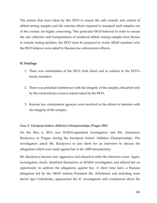  
	
  
	
   104	
  
The actions that were taken by this DCO to ensure the safe custody and control of
athlete testing samples and the extreme efforts required to transport such samples out
of the country are highly concerning. This particular DCO believed in order to ensure
the safe collection and transportation of unaltered athlete testing samples from Russia
to outside testing facilities, the DCO must be prepared to evade ARAF monitors who
the DCO believes were aided by Russian law enforcement officers.
IC Findings
1. There was intimidation of the DCO, both direct and in relation to the DCO’s
family members.
2. There was potential interference with the integrity of the samples, thwarted only
by the extraordinary evasive actions taken by the DCO.
3. Russian law enforcement agencies were involved in the efforts to interfere with
the integrity of the samples.
Case 2: European Indoor Athletics Championships, Prague 2015
On the May 6, 2015, two WADA-appointed investigators met Ms. Anastasiya
Bazdyreva in Prague during the European Indoor Athletics Championships. The
investigators asked Ms. Bazdyreva to join them for an interview to discuss the
allegations which were made against her in the ARD documentary.
Ms. Bazdyreva became very aggressive and refused to enter the interview room. Again,
investigators clearly identified themselves as WADA investigators and offered her an
opportunity to address the allegations against her. A short time later, a Russian
delegation led by the ARAF interim President Mr. Zelichenok and including team
doctor Igor Gubchenko, approached the IC investigators and complained about the
 