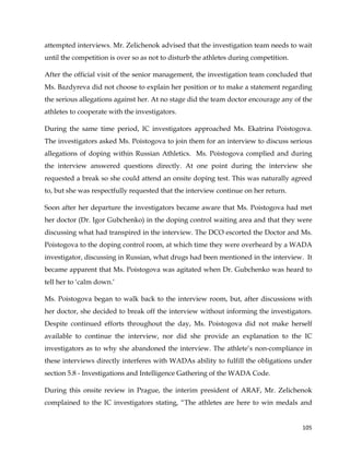  
	
  
	
   105	
  
attempted interviews. Mr. Zelichenok advised that the investigation team needs to wait
until the competition is over so as not to disturb the athletes during competition.
After the official visit of the senior management, the investigation team concluded that
Ms. Bazdyreva did not choose to explain her position or to make a statement regarding
the serious allegations against her. At no stage did the team doctor encourage any of the
athletes to cooperate with the investigators.
During the same time period, IC investigators approached Ms. Ekatrina Poistogova.
The investigators asked Ms. Poistogova to join them for an interview to discuss serious
allegations of doping within Russian Athletics. Ms. Poistogova complied and during
the interview answered questions directly. At one point during the interview she
requested a break so she could attend an onsite doping test. This was naturally agreed
to, but she was respectfully requested that the interview continue on her return.
Soon after her departure the investigators became aware that Ms. Poistogova had met
her doctor (Dr. Igor Gubchenko) in the doping control waiting area and that they were
discussing what had transpired in the interview. The DCO escorted the Doctor and Ms.
Poistogova to the doping control room, at which time they were overheard by a WADA
investigator, discussing in Russian, what drugs had been mentioned in the interview. It
became apparent that Ms. Poistogova was agitated when Dr. Gubchenko was heard to
tell her to ‘calm down.’
Ms. Poistogova began to walk back to the interview room, but, after discussions with
her doctor, she decided to break off the interview without informing the investigators.
Despite continued efforts throughout the day, Ms. Poistogova did not make herself
available to continue the interview, nor did she provide an explanation to the IC
investigators as to why she abandoned the interview. The athlete’s non-compliance in
these interviews directly interferes with WADAs ability to fulfill the obligations under
section 5.8 - Investigations and Intelligence Gathering of the WADA Code.
During this onsite review in Prague, the interim president of ARAF, Mr. Zelichenok
complained to the IC investigators stating, “The athletes are here to win medals and
 