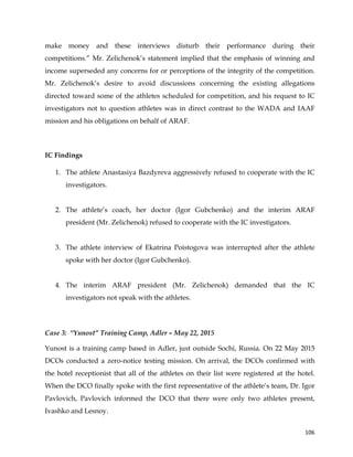  
	
  
	
   106	
  
make money and these interviews disturb their performance during their
competitions.” Mr. Zelichenok’s statement implied that the emphasis of winning and
income superseded any concerns for or perceptions of the integrity of the competition.
Mr. Zelichenok’s desire to avoid discussions concerning the existing allegations
directed toward some of the athletes scheduled for competition, and his request to IC
investigators not to question athletes was in direct contrast to the WADA and IAAF
mission and his obligations on behalf of ARAF.
IC Findings
1. The athlete Anastasiya Bazdyreva aggressively refused to cooperate with the IC
investigators.
2. The athlete’s coach, her doctor (Igor Gubchenko) and the interim ARAF
president (Mr. Zelichenok) refused to cooperate with the IC investigators.
3. The athlete interview of Ekatrina Poistogova was interrupted after the athlete
spoke with her doctor (Igor Gubchenko).
4. The interim ARAF president (Mr. Zelichenok) demanded that the IC
investigators not speak with the athletes.
Case 3: “Yunost” Training Camp, Adler – May 22, 2015
Yunost is a training camp based in Adler, just outside Sochi, Russia. On 22 May 2015
DCOs conducted a zero-notice testing mission. On arrival, the DCOs confirmed with
the hotel receptionist that all of the athletes on their list were registered at the hotel.
When the DCO finally spoke with the first representative of the athlete’s team, Dr. Igor
Pavlovich, Pavlovich informed the DCO that there were only two athletes present,
Ivashko and Lesnoy.
 