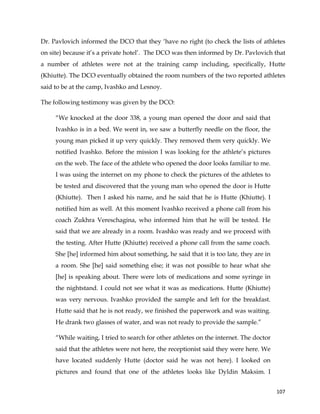  
	
  
	
   107	
  
Dr. Pavlovich informed the DCO that they ‘have no right (to check the lists of athletes
on site) because it’s a private hotel’. The DCO was then informed by Dr. Pavlovich that
a number of athletes were not at the training camp including, specifically, Hutte
(Khiutte). The DCO eventually obtained the room numbers of the two reported athletes
said to be at the camp, Ivashko and Lesnoy.
The following testimony was given by the DCO:
“We knocked at the door 338, a young man opened the door and said that
Ivashko is in a bed. We went in, we saw a butterfly needle on the floor, the
young man picked it up very quickly. They removed them very quickly. We
notified Ivashko. Before the mission I was looking for the athlete’s pictures
on the web. The face of the athlete who opened the door looks familiar to me.
I was using the internet on my phone to check the pictures of the athletes to
be tested and discovered that the young man who opened the door is Hutte
(Khiutte). Then I asked his name, and he said that he is Hutte (Khiutte). I
notified him as well. At this moment Ivashko received a phone call from his
coach Zukhra Vereschagina, who informed him that he will be tested. He
said that we are already in a room. Ivashko was ready and we proceed with
the testing. After Hutte (Khiutte) received a phone call from the same coach.
She [he] informed him about something, he said that it is too late, they are in
a room. She [he] said something else; it was not possible to hear what she
[he] is speaking about. There were lots of medications and some syringe in
the nightstand. I could not see what it was as medications. Hutte (Khiutte)
was very nervous. Ivashko provided the sample and left for the breakfast.
Hutte said that he is not ready, we finished the paperwork and was waiting.
He drank two glasses of water, and was not ready to provide the sample.”
“While waiting, I tried to search for other athletes on the internet. The doctor
said that the athletes were not here, the receptionist said they were here. We
have located suddenly Hutte (doctor said he was not here). I looked on
pictures and found that one of the athletes looks like Dyldin Maksim. I
 
