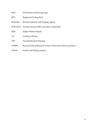  
	
  
	
   ix	
  
PED Performance-enhancing drug
RTP Registered Testing Pool
RUSADA Russian National Anti-Doping Agency
SAR PAGE test that detects CERA and other compounds
SME Subject Matter Experts
TA Testing Authority
TDP Test Distribution Planning
VNIIFK Russian Federal Research Center of Physical Culture and Sport
WADA World Anti-Doping Agency
 
