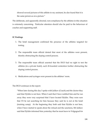  
	
  
	
   108	
  
showed several pictures of this athlete to my assistant, he also found that it is
the same person as on a picture.”
The deliberate, and apparently directed, non-compliance by the athletes in this situation
is extremely concerning. Particular attention should also be paid to the behaviour of
coaches and supporting staff.
IC Findings
1. The hotel management confirmed the presence of the athletes targeted for
testing.
2. The responsible team official denied that most of the athletes were present,
thereby obstructing the doping control process.
3. The responsible team official asserted that the DCO had no right to test the
athletes (in a private hotel), such ill-founded contention further obstructing the
doping control process.
4. Medications and syringes were present in the athletes’ room.
The DCO continues in the report:
“When later during this day I spoke with Julikov (Coach) and the doctor they
said that Dyldin is not here. When I said that I have notified him and he run
away they were very surprised that I have located Dyldin. They were sure
that I’ll be not searching for him because they said he is not at the hotel
(training camp). At the beginning they both said that Dyldin is not here,
when I have started to speak about the refusal and the sanctions, Mr Julikov
said that Dyldin informed him yesterday that he must leave to Volgograd for
 