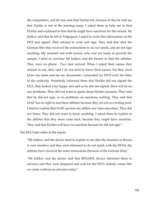  
	
  
	
   109	
  
the competition, and he was sure that Dyldin left, because of this he told me
that Dyldin is not at the training camp. I asked them to help me to find
Dyldin and explained to him that he might have sanctions for the refusal. Mr
Julikov said that he left to Volgograd, I asked to write this information on the
DCF and signed. They refused to write and sign. They said that after the
German film they received the instructions to do not speak, and do not sign
anything. My assistant was with Lesnoy who was not ready to provide the
sample. I tried to convince Mr Julikov and the Doctor to find the athletes.
They were on phone. Two men arrived. When I asked their names they
refused to say, they said I do not need to know their names, but they must
know my name and see my documents. I presented my DCO card, the letter
of the authority. Somebody informed them that Dyldin did not signed the
DCF, they looked very happy and said as he did not signed, there will be no
any problems. They did not want to speak about Dyldin anymore. They said
that he did not sign, so no problems, no sanctions, nothing. They said that
IAAF has no right to test these athletes because they are not in a testing pool.
I tried to explain that IAAF can test any athlete any time anywhere. They did
not listen. They did not want to know anything. I asked them to explain to
the athletes that they must come back, because they might have sanctions.
They said that Dyldin will have no sanctions because he did not sign.”
The DCO later states in the report:
“Mr Julikov and the doctor tried to explain to me that the situation in Russia
is very sensitive and they were informed to do not speak with the DCOs, the
athletes have received the same instructions (because of the German film).”
“Mr Julikov and the doctor said that RUSADA always informed them in
advance and they were prepared and wait for the DCO, nobody comes like
we came, without no advance notice.”
 
