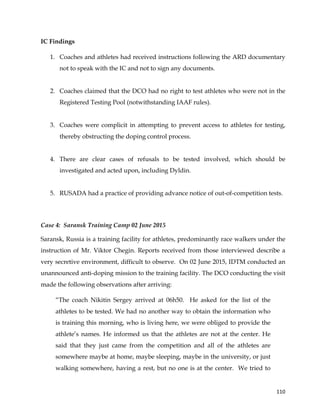  
	
  
	
   110	
  
IC Findings
1. Coaches and athletes had received instructions following the ARD documentary
not to speak with the IC and not to sign any documents.
2. Coaches claimed that the DCO had no right to test athletes who were not in the
Registered Testing Pool (notwithstanding IAAF rules).
3. Coaches were complicit in attempting to prevent access to athletes for testing,
thereby obstructing the doping control process.
4. There are clear cases of refusals to be tested involved, which should be
investigated and acted upon, including Dyldin.
5. RUSADA had a practice of providing advance notice of out-of-competition tests.
Case 4: Saransk Training Camp 02 June 2015
Saransk, Russia is a training facility for athletes, predominantly race walkers under the
instruction of Mr. Viktor Chegin. Reports received from those interviewed describe a
very secretive environment, difficult to observe. On 02 June 2015, IDTM conducted an
unannounced anti-doping mission to the training facility. The DCO conducting the visit
made the following observations after arriving:
“The coach Nikitin Sergey arrived at 06h50. He asked for the list of the
athletes to be tested. We had no another way to obtain the information who
is training this morning, who is living here, we were obliged to provide the
athlete’s names. He informed us that the athletes are not at the center. He
said that they just came from the competition and all of the athletes are
somewhere maybe at home, maybe sleeping, maybe in the university, or just
walking somewhere, having a rest, but no one is at the center. We tried to
 