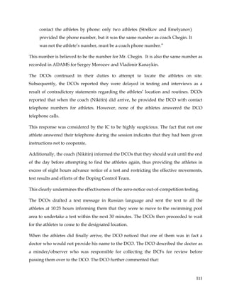  
	
  
	
   111	
  
contact the athletes by phone: only two athletes (Strelkov and Emelyanov)
provided the phone number, but it was the same number as coach Chegin. It
was not the athlete’s number, must be a coach phone number.”
This number is believed to be the number for Mr. Chegin. It is also the same number as
recorded in ADAMS for Sergey Morozov and Vladimir Kanaykin.
The DCOs continued in their duties to attempt to locate the athletes on site.
Subsequently, the DCOs reported they were delayed in testing and interviews as a
result of contradictory statements regarding the athletes’ location and routines. DCOs
reported that when the coach (Nikitin) did arrive, he provided the DCO with contact
telephone numbers for athletes. However, none of the athletes answered the DCO
telephone calls.
This response was considered by the IC to be highly suspicious. The fact that not one
athlete answered their telephone during the session indicates that they had been given
instructions not to cooperate.
Additionally, the coach (Nikitin) informed the DCOs that they should wait until the end
of the day before attempting to find the athletes again, thus providing the athletes in
excess of eight hours advance notice of a test and restricting the effective movements,
test results and efforts of the Doping Control Team.
This clearly undermines the effectiveness of the zero-notice out-of-competition testing.
The DCOs drafted a text message in Russian language and sent the text to all the
athletes at 10:25 hours informing them that they were to move to the swimming pool
area to undertake a test within the next 30 minutes. The DCOs then proceeded to wait
for the athletes to come to the designated location.
When the athletes did finally arrive, the DCO noticed that one of them was in fact a
doctor who would not provide his name to the DCO. The DCO described the doctor as
a minder/observer who was responsible for collecting the DCFs for review before
passing them over to the DCO. The DCO further commented that:
 