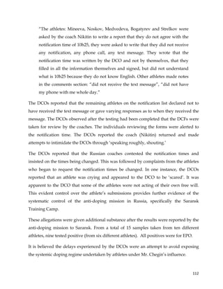  
	
  
	
   112	
  
“The athletes: Mineeva, Noskov, Medvedeva, Bogatyrev and Strelkov were
asked by the coach Nikitin to write a report that they do not agree with the
notification time of 10h25, they were asked to write that they did not receive
any notification, any phone call, any text message. They wrote that the
notification time was written by the DCO and not by themselves, that they
filled in all the information themselves and signed, but did not understand
what is 10h25 because they do not know English. Other athletes made notes
in the comments section: “did not receive the text message”, “did not have
my phone with me whole day.”
The DCOs reported that the remaining athletes on the notification list declared not to
have received the text message or gave varying responses as to when they received the
message. The DCOs observed after the testing had been completed that the DCFs were
taken for review by the coaches. The individuals reviewing the forms were alerted to
the notification time. The DCOs reported the coach (Nikitin) returned and made
attempts to intimidate the DCOs through ‘speaking roughly, shouting.’
The DCOs reported that the Russian coaches contested the notification times and
insisted on the times being changed. This was followed by complaints from the athletes
who began to request the notification times be changed. In one instance, the DCOs
reported that an athlete was crying and appeared to the DCO to be ‘scared’. It was
apparent to the DCO that some of the athletes were not acting of their own free will.
This evident control over the athlete’s submissions provides further evidence of the
systematic control of the anti-doping mission in Russia, specifically the Saransk
Training Camp.
These allegations were given additional substance after the results were reported by the
anti-doping mission to Saransk. From a total of 15 samples taken from ten different
athletes, nine tested positive (from six different athletes). All positives were for EPO.
It is believed the delays experienced by the DCOs were an attempt to avoid exposing
the systemic doping regime undertaken by athletes under Mr. Chegin’s influence.
 