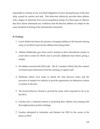  
	
  
	
   114	
  
impossible to examine in any real detail allegations of micro dosing because of the time
delay caused by coaches and staff. This behaviour effectively provides these athletes
with a degree of immunity from out-of-competition testing. It is these types of offences
that have almost eliminated any confidence that the Russian athletes are subject to the
same standards of testing as the international community.
IC Findings
1. Coach Nikitin lied about the presence of targeted athletes at the Saransk training
camp, in an effort to prevent the athletes from being tested.
2. Athletes deliberately gave their coach’s number as their whereabouts contact, to
avoid direct contact by DCOs and to provide additional time before giving a
sample.
3. No athletes answered the DCO calls. The IC considers it likely that this conduct
was based upon instructions from the coaching or support staff.
4. Deliberate efforts were made to stretch the time between notice and the
provision of samples for analysis, to provide opportunity for obstructive actions
in relation to the tests.
5. The doctor/observer refused to provide his name when requested to do so by
the DCO.
6. Coaches have a financial interest in protecting their athletes from doping tests
that might produce positive findings.
7. Coaches attempted to intimidate and threaten the DCO in the course of his
duties as DCO.
 