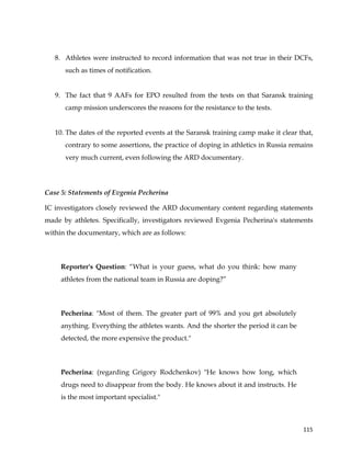  
	
  
	
   115	
  
8. Athletes were instructed to record information that was not true in their DCFs,
such as times of notification.
9. The fact that 9 AAFs for EPO resulted from the tests on that Saransk training
camp mission underscores the reasons for the resistance to the tests.
10. The dates of the reported events at the Saransk training camp make it clear that,
contrary to some assertions, the practice of doping in athletics in Russia remains
very much current, even following the ARD documentary.
Case 5: Statements of Evgenia Pecherina
IC investigators closely reviewed the ARD documentary content regarding statements
made by athletes. Specifically, investigators reviewed Evgenia Pecherina's statements
within the documentary, which are as follows:
Reporter's Question: “What is your guess, what do you think: how many
athletes from the national team in Russia are doping?”
Pecherina: "Most of them. The greater part of 99% and you get absolutely
anything. Everything the athletes wants. And the shorter the period it can be
detected, the more expensive the product."
Pecherina: (regarding Grigory Rodchenkov) "He knows how long, which
drugs need to disappear from the body. He knows about it and instructs. He
is the most important specialist."
 