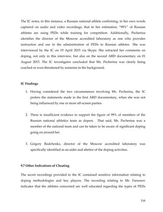  
	
  
	
   116	
  
The IC notes, in this instance, a Russian national athlete confirming, in her own words
captured on audio and video recordings, that in her estimation, “99%” of Russian
athletes are using PEDs while training for competition. Additionally, Pecherina
identifies the director of the Moscow accredited laboratory as one who provides
instruction and use in the administration of PEDs to Russian athletes. She was
interviewed by the IC on 19 April 2015 via Skype. She retracted her comments on
doping, not only in this interview, but also on the second ARD documentary on 01
August 2015. The IC investigator concluded that Ms. Pecherina was clearly being
coached or even threatened by someone in the background.
IC Findings
1. Having considered the two circumstances involving Ms. Pecherina, the IC
prefers the statements made in the first ARD documentary, when she was not
being influenced by one or more off-screen parties.
2. There is insufficient evidence to support the figure of 99% of members of the
Russian national athletics team as dopers. That said, Ms. Pecherina was a
member of the national team and can be taken to be aware of significant doping
going on around her.
3. Grigory Rodchenko, director of the Moscow accredited laboratory was
specifically identified as an aider and abettor of the doping activities.
	
  
9.7 Other Indications of Cheating
The secret recordings provided to the IC contained sensitive information relating to
doping methodologies and key players. The recording relating to Mr. Farsonov
indicates that the athletes concerned are well educated regarding the types of PEDs
 