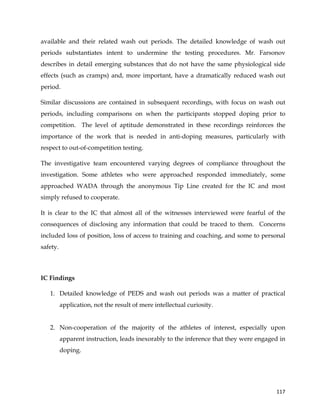  
	
  
	
   117	
  
available and their related wash out periods. The detailed knowledge of wash out
periods substantiates intent to undermine the testing procedures. Mr. Farsonov
describes in detail emerging substances that do not have the same physiological side
effects (such as cramps) and, more important, have a dramatically reduced wash out
period.
Similar discussions are contained in subsequent recordings, with focus on wash out
periods, including comparisons on when the participants stopped doping prior to
competition. The level of aptitude demonstrated in these recordings reinforces the
importance of the work that is needed in anti-doping measures, particularly with
respect to out-of-competition testing.
The investigative team encountered varying degrees of compliance throughout the
investigation. Some athletes who were approached responded immediately, some
approached WADA through the anonymous Tip Line created for the IC and most
simply refused to cooperate.
It is clear to the IC that almost all of the witnesses interviewed were fearful of the
consequences of disclosing any information that could be traced to them. Concerns
included loss of position, loss of access to training and coaching, and some to personal
safety.
IC Findings
1. Detailed knowledge of PEDS and wash out periods was a matter of practical
application, not the result of mere intellectual curiosity.
2. Non-cooperation of the majority of the athletes of interest, especially upon
apparent instruction, leads inexorably to the inference that they were engaged in
doping.
 