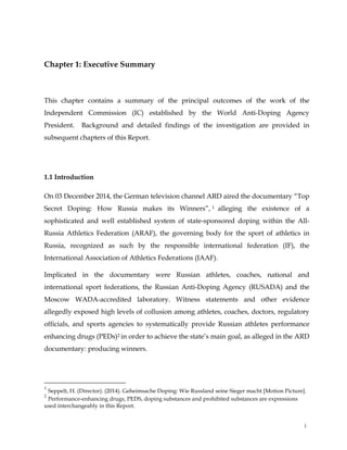  
	
  
	
   i	
  
Chapter 1: Executive Summary
This chapter contains a summary of the principal outcomes of the work of the
Independent Commission (IC) established by the World Anti-Doping Agency
President. Background and detailed findings of the investigation are provided in
subsequent chapters of this Report.
1.1 Introduction
On 03 December 2014, the German television channel ARD aired the documentary “Top
Secret Doping: How Russia makes its Winners”, 1 alleging the existence of a
sophisticated and well established system of state-sponsored doping within the All-
Russia Athletics Federation (ARAF), the governing body for the sport of athletics in
Russia, recognized as such by the responsible international federation (IF), the
International Association of Athletics Federations (IAAF).
Implicated in the documentary were Russian athletes, coaches, national and
international sport federations, the Russian Anti-Doping Agency (RUSADA) and the
Moscow WADA-accredited laboratory. Witness statements and other evidence
allegedly exposed high levels of collusion among athletes, coaches, doctors, regulatory
officials, and sports agencies to systematically provide Russian athletes performance
enhancing drugs (PEDs)2 in order to achieve the state’s main goal, as alleged in the ARD
documentary: producing winners.
	
  	
  	
  	
  	
  	
  	
  	
  	
  	
  	
  	
  	
  	
  	
  	
  	
  	
  	
  	
  	
  	
  	
  	
  	
  	
  	
  	
  	
  	
  	
  	
  	
  	
  	
  	
  	
  	
  	
  	
  	
  	
  	
  	
  	
  	
  	
  	
  	
  	
  	
  	
  	
  	
  	
  	
  	
  	
  	
  	
  	
  
1
Seppelt, H. (Director). (2014). Geheimsache Doping: Wie Russland seine Sieger macht [Motion Picture].
2
Performance-enhancing drugs, PEDS, doping substances and prohibited substances are expressions
used interchangeably in this Report.
 