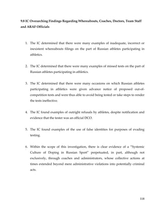  
	
  
	
   118	
  
9.8 IC Overarching Findings Regarding Whereabouts, Coaches, Doctors, Team Staff
and ARAF Officials
1. The IC determined that there were many examples of inadequate, incorrect or
inexistent whereabouts filings on the part of Russian athletes participating in
athletics.
2. The IC determined that there were many examples of missed tests on the part of
Russian athletes participating in athletics.
3. The IC determined that there were many occasions on which Russian athletes
participating in athletics were given advance notice of proposed out-of-
competition tests and were thus able to avoid being tested or take steps to render
the tests ineffective.
4. The IC found examples of outright refusals by athletes, despite notification and
evidence that the tester was an official DCO.
5. The IC found examples of the use of false identities for purposes of evading
testing.
6. Within the scope of this investigation, there is clear evidence of a “Systemic
Culture of Doping in Russian Sport” perpetuated, in part, although not
exclusively, through coaches and administrators, whose collective actions at
times extended beyond mere administrative violations into potentially criminal
acts.
 