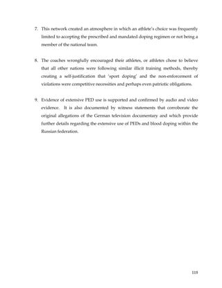  
	
  
	
   119	
  
7. This network created an atmosphere in which an athlete’s choice was frequently
limited to accepting the prescribed and mandated doping regimen or not being a
member of the national team.
8. The coaches wrongfully encouraged their athletes, or athletes chose to believe
that all other nations were following similar illicit training methods, thereby
creating a self-justification that ‘sport doping’ and the non-enforcement of
violations were competitive necessities and perhaps even patriotic obligations.
9. Evidence of extensive PED use is supported and confirmed by audio and video
evidence. It is also documented by witness statements that corroborate the
original allegations of the German television documentary and which provide
further details regarding the extensive use of PEDs and blood doping within the
Russian federation.
 