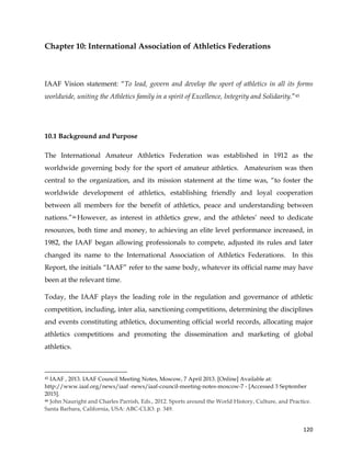 
	
  
	
   120	
  
Chapter 10: International Association of Athletics Federations
IAAF Vision statement: “To lead, govern and develop the sport of athletics in all its forms
worldwide, uniting the Athletics family in a spirit of Excellence, Integrity and Solidarity.”45
10.1 Background and Purpose
The International Amateur Athletics Federation was established in 1912 as the
worldwide governing body for the sport of amateur athletics. Amateurism was then
central to the organization, and its mission statement at the time was, “to foster the
worldwide development of athletics, establishing friendly and loyal cooperation
between all members for the benefit of athletics, peace and understanding between
nations.”46 However, as interest in athletics grew, and the athletes’ need to dedicate
resources, both time and money, to achieving an elite level performance increased, in
1982, the IAAF began allowing professionals to compete, adjusted its rules and later
changed its name to the International Association of Athletics Federations. In this
Report, the initials “IAAF” refer to the same body, whatever its official name may have
been at the relevant time.
Today, the IAAF plays the leading role in the regulation and governance of athletic
competition, including, inter alia, sanctioning competitions, determining the disciplines
and events constituting athletics, documenting official world records, allocating major
athletics competitions and promoting the dissemination and marketing of global
athletics.
	
  	
  	
  	
  	
  	
  	
  	
  	
  	
  	
  	
  	
  	
  	
  	
  	
  	
  	
  	
  	
  	
  	
  	
  	
  	
  	
  	
  	
  	
  	
  	
  	
  	
  	
  	
  	
  	
  	
  	
  	
  	
  	
  	
  	
  	
  	
  	
  	
  	
  	
  	
  	
  	
  	
  	
  	
  	
  	
  	
  	
  
45 IAAF , 2013. IAAF Council Meeting Notes, Moscow, 7 April 2013. [Online] Available at:
http://www.iaaf.org/news/iaaf -news/iaaf-council-meeting-notes-moscow-7 - [Accessed 3 September
2015].
46 John Nauright and Charles Parrish, Eds., 2012. Sports around the World History, Culture, and Practice.
Santa Barbara, California, USA: ABC-CLIO. p. 349.
 