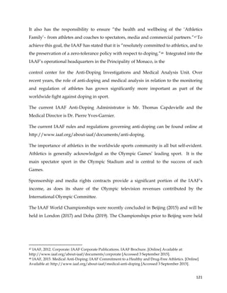  
	
  
	
   121	
  
It also has the responsibility to ensure “the health and wellbeing of the ‘Athletics
Family’– from athletes and coaches to spectators, media and commercial partners.”47 To
achieve this goal, the IAAF has stated that it is “resolutely committed to athletics, and to
the preservation of a zero-tolerance policy with respect to doping.”48 Integrated into the
IAAF’s operational headquarters in the Principality of Monaco, is the
control center for the Anti-Doping Investigations and Medical Analysis Unit. Over
recent years, the role of anti-doping and medical analysis in relation to the monitoring
and regulation of athletes has grown significantly more important as part of the
worldwide fight against doping in sport.
The current IAAF Anti-Doping Administrator is Mr. Thomas Capdevielle and the
Medical Director is Dr. Pierre Yves-Garnier.
The current IAAF rules and regulations governing anti-doping can be found online at
http://www.iaaf.org/about-iaaf/documents/anti-doping.
The importance of athletics in the worldwide sports community is all but self-evident.
Athletics is generally acknowledged as the Olympic Games’ leading sport. It is the
main spectator sport in the Olympic Stadium and is central to the success of each
Games.
Sponsorship and media rights contracts provide a significant portion of the IAAF’s
income, as does its share of the Olympic television revenues contributed by the
International Olympic Committee.
The IAAF World Championships were recently concluded in Beijing (2015) and will be
held in London (2017) and Doha (2019). The Championships prior to Beijing were held
	
  	
  	
  	
  	
  	
  	
  	
  	
  	
  	
  	
  	
  	
  	
  	
  	
  	
  	
  	
  	
  	
  	
  	
  	
  	
  	
  	
  	
  	
  	
  	
  	
  	
  	
  	
  	
  	
  	
  	
  	
  	
  	
  	
  	
  	
  	
  	
  	
  	
  	
  	
  	
  	
  	
  	
  	
  	
  	
  	
  	
  
47 IAAF, 2012. Corporate: IAAF Corporate Publications. IAAF Brochure. [Online] Available at:
http://www.iaaf.org/about-iaaf/documents/corporate [Accessed 3 September 2015].
48 IAAF, 2015. Medical Anti-Doping: IAAF Commitment to a Healthy and Drug-Free Athletics. [Online]
Available at: http://www.iaaf.org/about-iaaf/medical-anti-doping [Accessed 3 September 2015].
 