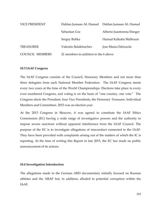  
	
  
	
   123	
  
VICE PRESIDENT Dahlan Jumaan AL Hamad Dahlan Jumaan AL Hamad
Sebastian Coe Alberto Juantorena Danger
Sergey Bubka Hamad Kalkaba Malboum
TREASURER Valentin Balakhnichev Jose Maria Odriozola
COUNCIL MEMBERS 21 members in addition to the 6 above
10.3 IAAF Congress
The IAAF Congress consists of the Council, Honorary Members and not more than
three delegates from each National Member Federation. The IAAF Congress meets
every two years at the time of the World Championships. Elections take place in every
even numbered Congress, and voting is on the basis of “one country, one vote.” The
Congress elects the President, four Vice Presidents, the Honorary Treasurer, Individual
Members and Committees. 2015 was an election year.
At the 2013 Congress in Moscow, it was agreed to constitute the IAAF Ethics
Commission (EC) having a wide range of investigative powers and the authority to
impose severe sanctions without apparent interference from the IAAF Council. The
purpose of the EC is to investigate allegations of misconduct connected to the IAAF.
They have been provided with complaints arising out of the matters of which the IC is
reporting. At the time of writing this Report in late 2015, the EC has made no public
announcement of its actions.
10.4 Investigation Introduction
The allegations made in the German ARD documentary initially focused on Russian
athletes and the ARAF but, in addition, alluded to potential corruption within the
IAAF.
 