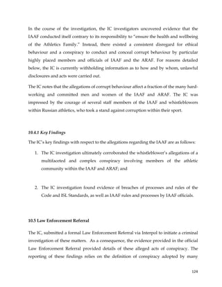  
	
  
	
   124	
  
In the course of the investigation, the IC investigators uncovered evidence that the
IAAF conducted itself contrary to its responsibility to “ensure the health and wellbeing
of the Athletics Family.” Instead, there existed a consistent disregard for ethical
behaviour and a conspiracy to conduct and conceal corrupt behaviour by particular
highly placed members and officials of IAAF and the ARAF. For reasons detailed
below, the IC is currently withholding information as to how and by whom, unlawful
disclosures and acts were carried out.
The IC notes that the allegations of corrupt behaviour affect a fraction of the many hard-
working and committed men and women of the IAAF and ARAF. The IC was
impressed by the courage of several staff members of the IAAF and whistleblowers
within Russian athletics, who took a stand against corruption within their sport.
10.4.1 Key Findings
The IC’s key findings with respect to the allegations regarding the IAAF are as follows:
1. The IC investigation ultimately corroborated the whistleblower’s allegations of a
multifaceted and complex conspiracy involving members of the athletic
community within the IAAF and ARAF; and
	
  
2. The IC investigation found evidence of breaches of processes and rules of the
Code and ISL Standards, as well as IAAF rules and processes by IAAF officials.
10.5 Law Enforcement Referral
The IC, submitted a formal Law Enforcement Referral via Interpol to initiate a criminal
investigation of these matters. As a consequence, the evidence provided in the official
Law Enforcement Referral provided details of these alleged acts of conspiracy. The
reporting of these findings relies on the definition of conspiracy adopted by many
 