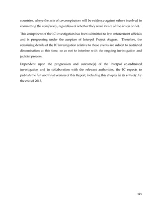  
	
  
	
   125	
  
countries, where the acts of co-conspirators will be evidence against others involved in
committing the conspiracy, regardless of whether they were aware of the action or not.
This component of the IC investigation has been submitted to law enforcement officials
and is progressing under the auspices of Interpol Project Augeas. Therefore, the
remaining details of the IC investigation relative to these events are subject to restricted
dissemination at this time, so as not to interfere with the ongoing investigation and
judicial process.
Dependent upon the progression and outcome(s) of the Interpol co-ordinated
investigation and in collaboration with the relevant authorities, the IC expects to
publish the full and final version of this Report, including this chapter in its entirety, by
the end of 2015.
 