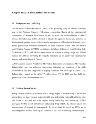  
	
  
	
   126	
  
Chapter 11: All-Russia Athletic Federation
	
  
11.1 Background and Leadership
The All-Russia Athletic Federation (ARAF) is the governing body for athletics in Russia
and is the National Member Federation representing Russia at the International
Association of Athletics Federations (IAAF). As such, the responsibilities of ARAF
include the following: (i) the selection of athletes to represent Russia and compete in
international sporting events; (ii) the results management of Russian athletes who have
tested positive for prohibited substances or other violations of the IAAF and World
Anti-Doping Agency (WADA) regulations, including findings of Anti-Doping Rule
Violations (ADRV); and (iii) the coordination of national training camps and related
venues for athletes preparing to compete nationally or to qualify for international
events, such as the Olympic Games.
ARAF’s current interim President is Mr. Vadim Zelichenok, who replaced Mr. Valentin
Balakhnichev after his voluntary resignation following the broadcast of the ARD
documentary and the allegations of doping violations and cover-ups in ARAF. Mr.
Balakhnichev served as the ARAF President from 1991 to 2015, and has held the
position of IAAF Treasurer since 2011.
11.2 National Team Coaches
Being a national team coach carries with it a high degree of responsibility. Coaches are
accountable for many young, impressionable and potentially vulnerable athletes, who
are driven to succeed and who require strong leadership and mentoring. Willful
disregard for the use of performance enhancing drugs (PEDs) by athletes under the
management of a coach is unacceptable. To be involved in supplying PEDs, or to
encourage their use and cover-up is a violation of the Code warranting severe sanction.
 
