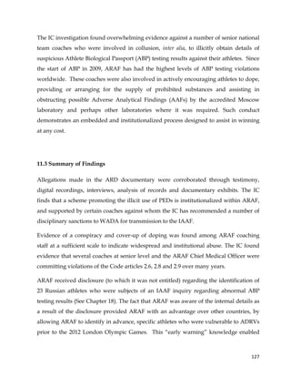  
	
  
	
   127	
  
The IC investigation found overwhelming evidence against a number of senior national
team coaches who were involved in collusion, inter alia, to illicitly obtain details of
suspicious Athlete Biological Passport (ABP) testing results against their athletes. Since
the start of ABP in 2009, ARAF has had the highest levels of ABP testing violations
worldwide. These coaches were also involved in actively encouraging athletes to dope,
providing or arranging for the supply of prohibited substances and assisting in
obstructing possible Adverse Analytical Findings (AAFs) by the accredited Moscow
laboratory and perhaps other laboratories where it was required. Such conduct
demonstrates an embedded and institutionalized process designed to assist in winning
at any cost.
11.3 Summary of Findings
Allegations made in the ARD documentary were corroborated through testimony,
digital recordings, interviews, analysis of records and documentary exhibits. The IC
finds that a scheme promoting the illicit use of PEDs is institutionalized within ARAF,
and supported by certain coaches against whom the IC has recommended a number of
disciplinary sanctions to WADA for transmission to the IAAF.
Evidence of a conspiracy and cover-up of doping was found among ARAF coaching
staff at a sufficient scale to indicate widespread and institutional abuse. The IC found
evidence that several coaches at senior level and the ARAF Chief Medical Officer were
committing violations of the Code articles 2.6, 2.8 and 2.9 over many years.
ARAF received disclosure (to which it was not entitled) regarding the identification of
23 Russian athletes who were subjects of an IAAF inquiry regarding abnormal ABP
testing results (See Chapter 18). The fact that ARAF was aware of the internal details as
a result of the disclosure provided ARAF with an advantage over other countries, by
allowing ARAF to identify in advance, specific athletes who were vulnerable to ADRVs
prior to the 2012 London Olympic Games. This “early warning” knowledge enabled
 
