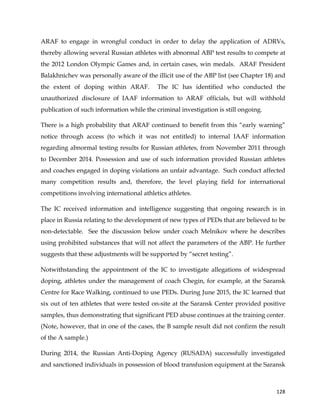  
	
  
	
   128	
  
ARAF to engage in wrongful conduct in order to delay the application of ADRVs,
thereby allowing several Russian athletes with abnormal ABP test results to compete at
the 2012 London Olympic Games and, in certain cases, win medals. ARAF President
Balakhnichev was personally aware of the illicit use of the ABP list (see Chapter 18) and
the extent of doping within ARAF. The IC has identified who conducted the
unauthorized disclosure of IAAF information to ARAF officials, but will withhold
publication of such information while the criminal investigation is still ongoing.
There is a high probability that ARAF continued to benefit from this “early warning”
notice through access (to which it was not entitled) to internal IAAF information
regarding abnormal testing results for Russian athletes, from November 2011 through
to December 2014. Possession and use of such information provided Russian athletes
and coaches engaged in doping violations an unfair advantage. Such conduct affected
many competition results and, therefore, the level playing field for international
competitions involving international athletics athletes.
The IC received information and intelligence suggesting that ongoing research is in
place in Russia relating to the development of new types of PEDs that are believed to be
non-detectable. See the discussion below under coach Melnikov where he describes
using prohibited substances that will not affect the parameters of the ABP. He further
suggests that these adjustments will be supported by “secret testing”.
Notwithstanding the appointment of the IC to investigate allegations of widespread
doping, athletes under the management of coach Chegin, for example, at the Saransk
Centre for Race Walking, continued to use PEDs. During June 2015, the IC learned that
six out of ten athletes that were tested on-site at the Saransk Center provided positive
samples, thus demonstrating that significant PED abuse continues at the training center.
(Note, however, that in one of the cases, the B sample result did not confirm the result
of the A sample.)
During 2014, the Russian Anti-Doping Agency (RUSADA) successfully investigated
and sanctioned individuals in possession of blood transfusion equipment at the Saransk
 