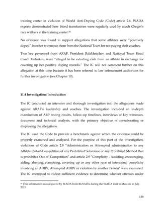  
	
  
	
   129	
  
training center in violation of World Anti-Doping Code (Code) article 2.6. WADA
experts demonstrated how blood transfusions were regularly used by coach Chegin’s
race walkers at the training center.50
No evidence was found to support allegations that some athletes were “positively
doped” in order to remove them from the National Team for not paying their coaches.
Two key personnel from ARAF, President Balakhnichev and National Team Head
Coach Melnikov, were “alleged to be extorting cash from an athlete in exchange for
covering up her positive doping records.” The IC will not comment further on this
allegation at this time because it has been referred to law enforcement authorities for
further investigation (see Chapter 10).
11.4 Investigation: Introduction
The IC conducted an intensive and thorough investigation into the allegations made
against ARAF’s leadership and coaches. The investigation included an in-depth
examination of ABP testing results, follow-up timelines, interviews of key witnesses,
document and technical analysis, with the primary objective of corroborating or
disproving the allegations.
The IC used the Code to provide a benchmark against which the evidence could be
properly examined and analyzed. For the purpose of this part of the investigation,
violations of Code article 2.8 “Administration or Attempted administration to any
Athlete Out-of-Competition of any Prohibited Substance or any Prohibited Method that
is prohibited Out-of–Competition” and article 2.9 “Complicity - Assisting, encouraging,
aiding, abetting, conspiring, covering up or any other type of intentional complicity
involving an ADRV, Attempted ADRV or violation by another Person” were examined.
The IC attempted to collect sufficient evidence to determine whether offenses under
	
  	
  	
  	
  	
  	
  	
  	
  	
  	
  	
  	
  	
  	
  	
  	
  	
  	
  	
  	
  	
  	
  	
  	
  	
  	
  	
  	
  	
  	
  	
  	
  	
  	
  	
  	
  	
  	
  	
  	
  	
  	
  	
  	
  	
  	
  	
  	
  	
  	
  	
  	
  	
  	
  	
  	
  	
  	
  	
  	
  	
  
50 This information was acquired by WADA from RUSADA during the WADA visit to Moscow in July
2015
 