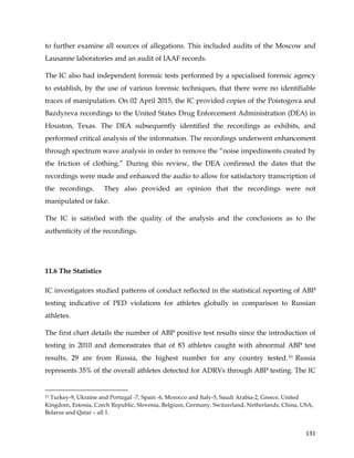  
	
  
	
   131	
  
to further examine all sources of allegations. This included audits of the Moscow and
Lausanne laboratories and an audit of IAAF records.
The IC also had independent forensic tests performed by a specialised forensic agency
to establish, by the use of various forensic techniques, that there were no identifiable
traces of manipulation. On 02 April 2015, the IC provided copies of the Poistogova and
Bazdyreva recordings to the United States Drug Enforcement Administration (DEA) in
Houston, Texas. The DEA subsequently identified the recordings as exhibits, and
performed critical analysis of the information. The recordings underwent enhancement
through spectrum wave analysis in order to remove the “noise impediments created by
the friction of clothing.” During this review, the DEA confirmed the dates that the
recordings were made and enhanced the audio to allow for satisfactory transcription of
the recordings. They also provided an opinion that the recordings were not
manipulated or fake.
The IC is satisfied with the quality of the analysis and the conclusions as to the
authenticity of the recordings.
11.6 The Statistics
IC investigators studied patterns of conduct reflected in the statistical reporting of ABP
testing indicative of PED violations for athletes globally in comparison to Russian
athletes.
The first chart details the number of ABP positive test results since the introduction of
testing in 2010 and demonstrates that of 83 athletes caught with abnormal ABP test
results, 29 are from Russia, the highest number for any country tested.51 Russia
represents 35% of the overall athletes detected for ADRVs through ABP testing. The IC
	
  	
  	
  	
  	
  	
  	
  	
  	
  	
  	
  	
  	
  	
  	
  	
  	
  	
  	
  	
  	
  	
  	
  	
  	
  	
  	
  	
  	
  	
  	
  	
  	
  	
  	
  	
  	
  	
  	
  	
  	
  	
  	
  	
  	
  	
  	
  	
  	
  	
  	
  	
  	
  	
  	
  	
  	
  	
  	
  	
  	
  
51 Turkey-9, Ukraine and Portugal -7, Spain -6, Morocco and Italy-5, Saudi Arabia-2, Greece, United
Kingdom, Estonia, Czech Republic, Slovenia, Belgium, Germany, Switzerland, Netherlands, China, USA,
Belarus and Qatar – all 1.
 