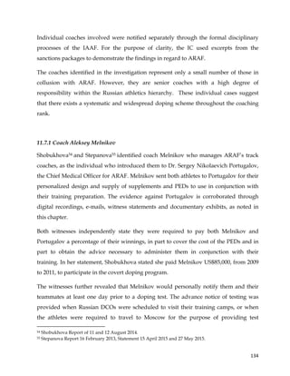  
	
  
	
   134	
  
Individual coaches involved were notified separately through the formal disciplinary
processes of the IAAF. For the purpose of clarity, the IC used excerpts from the
sanctions packages to demonstrate the findings in regard to ARAF.
The coaches identified in the investigation represent only a small number of those in
collusion with ARAF. However, they are senior coaches with a high degree of
responsibility within the Russian athletics hierarchy. These individual cases suggest
that there exists a systematic and widespread doping scheme throughout the coaching
rank.
11.7.1 Coach Aleksey Melnikov
Shobukhova54 and Stepanova55 identified coach Melnikov who manages ARAF’s track
coaches, as the individual who introduced them to Dr. Sergey Nikolaevich Portugalov,
the Chief Medical Officer for ARAF. Melnikov sent both athletes to Portugalov for their
personalized design and supply of supplements and PEDs to use in conjunction with
their training preparation. The evidence against Portugalov is corroborated through
digital recordings, e-mails, witness statements and documentary exhibits, as noted in
this chapter.
Both witnesses independently state they were required to pay both Melnikov and
Portugalov a percentage of their winnings, in part to cover the cost of the PEDs and in
part to obtain the advice necessary to administer them in conjunction with their
training. In her statement, Shobukhova stated she paid Melnikov US$85,000, from 2009
to 2011, to participate in the covert doping program.
The witnesses further revealed that Melnikov would personally notify them and their
teammates at least one day prior to a doping test. The advance notice of testing was
provided when Russian DCOs were scheduled to visit their training camps, or when
the athletes were required to travel to Moscow for the purpose of providing test
	
  	
  	
  	
  	
  	
  	
  	
  	
  	
  	
  	
  	
  	
  	
  	
  	
  	
  	
  	
  	
  	
  	
  	
  	
  	
  	
  	
  	
  	
  	
  	
  	
  	
  	
  	
  	
  	
  	
  	
  	
  	
  	
  	
  	
  	
  	
  	
  	
  	
  	
  	
  	
  	
  	
  	
  	
  	
  	
  	
  	
  
54 Shobukhova Report of 11 and 12 August 2014.
55 Stepanova Report 16 February 2013, Statement 15 April 2015 and 27 May 2015.
 