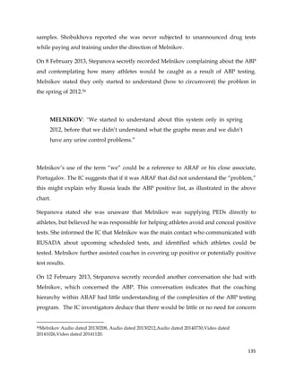  
	
  
	
   135	
  
samples. Shobukhova reported she was never subjected to unannounced drug tests
while paying and training under the direction of Melnikov.
On 8 February 2013, Stepanova secretly recorded Melnikov complaining about the ABP
and contemplating how many athletes would be caught as a result of ABP testing.
Melnikov stated they only started to understand (how to circumvent) the problem in
the spring of 2012.56
MELNIKOV: ''We started to understand about this system only in spring
2012, before that we didn’t understand what the graphs mean and we didn’t
have any urine control problems.”
Melnikov’s use of the term “we” could be a reference to ARAF or his close associate,
Portugalov. The IC suggests that if it was ARAF that did not understand the “problem,”
this might explain why Russia leads the ABP positive list, as illustrated in the above
chart.
Stepanova stated she was unaware that Melnikov was supplying PEDs directly to
athletes, but believed he was responsible for helping athletes avoid and conceal positive
tests. She informed the IC that Melnikov was the main contact who communicated with
RUSADA about upcoming scheduled tests, and identified which athletes could be
tested. Melnikov further assisted coaches in covering up positive or potentially positive
test results.
On 12 February 2013, Stepanova secretly recorded another conversation she had with
Melnikov, which concerned the ABP. This conversation indicates that the coaching
hierarchy within ARAF had little understanding of the complexities of the ABP testing
program. The IC investigators deduce that there would be little or no need for concern
	
  	
  	
  	
  	
  	
  	
  	
  	
  	
  	
  	
  	
  	
  	
  	
  	
  	
  	
  	
  	
  	
  	
  	
  	
  	
  	
  	
  	
  	
  	
  	
  	
  	
  	
  	
  	
  	
  	
  	
  	
  	
  	
  	
  	
  	
  	
  	
  	
  	
  	
  	
  	
  	
  	
  	
  	
  	
  	
  	
  	
  
56Melnikov Audio dated 20130208, Audio dated 20130212,Audio dated 20140730,Video dated
20141026,Video dated 20141120.
 