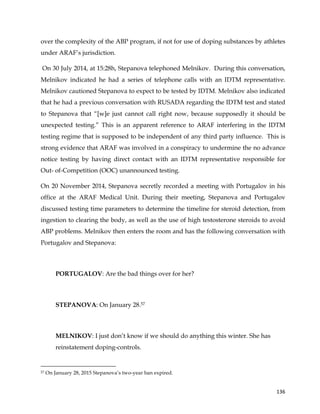  
	
  
	
   136	
  
over the complexity of the ABP program, if not for use of doping substances by athletes
under ARAF’s jurisdiction.
On 30 July 2014, at 15:28h, Stepanova telephoned Melnikov. During this conversation,
Melnikov indicated he had a series of telephone calls with an IDTM representative.
Melnikov cautioned Stepanova to expect to be tested by IDTM. Melnikov also indicated
that he had a previous conversation with RUSADA regarding the IDTM test and stated
to Stepanova that “[w]e just cannot call right now, because supposedly it should be
unexpected testing.” This is an apparent reference to ARAF interfering in the IDTM
testing regime that is supposed to be independent of any third party influence. This is
strong evidence that ARAF was involved in a conspiracy to undermine the no advance
notice testing by having direct contact with an IDTM representative responsible for
Out- of-Competition (OOC) unannounced testing.
On 20 November 2014, Stepanova secretly recorded a meeting with Portugalov in his
office at the ARAF Medical Unit. During their meeting, Stepanova and Portugalov
discussed testing time parameters to determine the timeline for steroid detection, from
ingestion to clearing the body, as well as the use of high testosterone steroids to avoid
ABP problems. Melnikov then enters the room and has the following conversation with
Portugalov and Stepanova:
PORTUGALOV: Are the bad things over for her?
STEPANOVA: On January 28.57
MELNIKOV: I just don’t know if we should do anything this winter. She has
reinstatement doping-controls.
	
  	
  	
  	
  	
  	
  	
  	
  	
  	
  	
  	
  	
  	
  	
  	
  	
  	
  	
  	
  	
  	
  	
  	
  	
  	
  	
  	
  	
  	
  	
  	
  	
  	
  	
  	
  	
  	
  	
  	
  	
  	
  	
  	
  	
  	
  	
  	
  	
  	
  	
  	
  	
  	
  	
  	
  	
  	
  	
  	
  	
  
57 On January 28, 2015 Stepanova’s two-year ban expired.
 